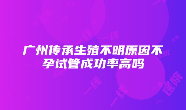 广州传承生殖不明原因不孕试管成功率高吗