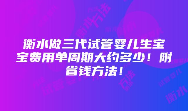 衡水做三代试管婴儿生宝宝费用单周期大约多少！附省钱方法！