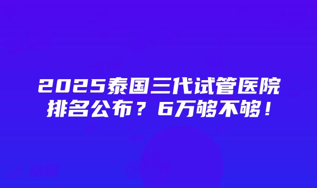 2025泰国三代试管医院排名公布？6万够不够！