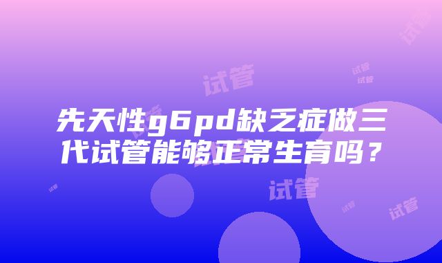 先天性g6pd缺乏症做三代试管能够正常生育吗？