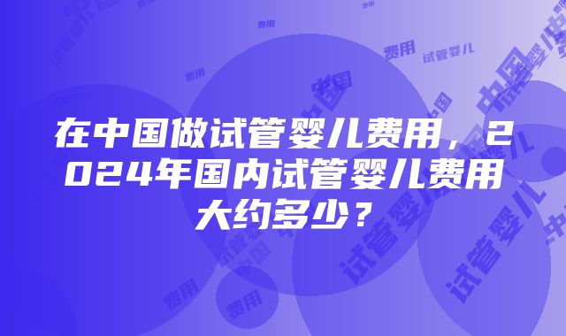 在中国做试管婴儿费用，2024年国内试管婴儿费用大约多少？