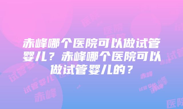 赤峰哪个医院可以做试管婴儿？赤峰哪个医院可以做试管婴儿的？