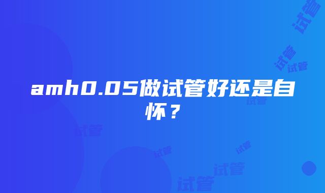 amh0.05做试管好还是自怀？