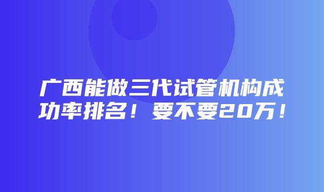 广西能做三代试管机构成功率排名！要不要20万！