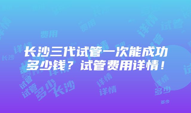 长沙三代试管一次能成功多少钱？试管费用详情！