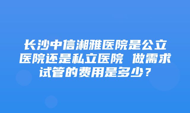 长沙中信湘雅医院是公立医院还是私立医院 做需求试管的费用是多少？