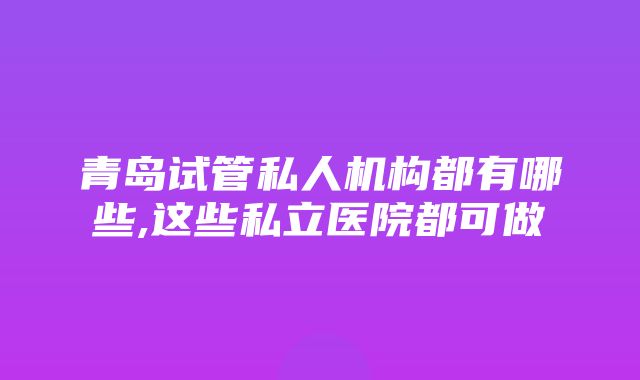 青岛试管私人机构都有哪些,这些私立医院都可做