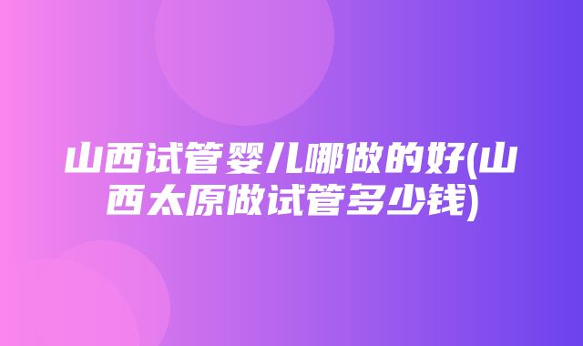 山西试管婴儿哪做的好(山西太原做试管多少钱)