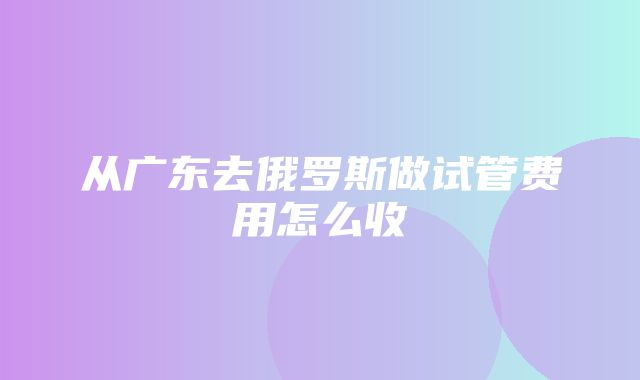 从广东去俄罗斯做试管费用怎么收