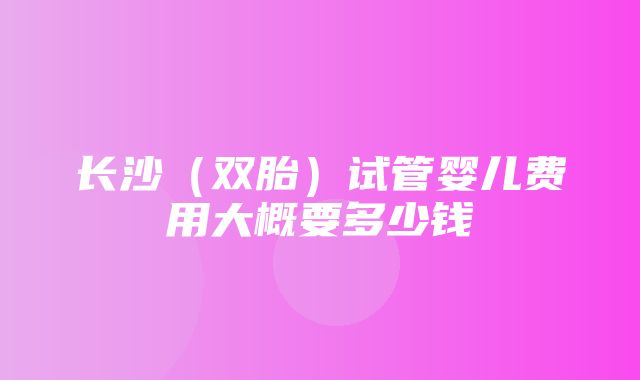 长沙（双胎）试管婴儿费用大概要多少钱