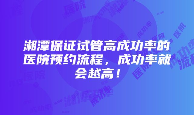 湘潭保证试管高成功率的医院预约流程，成功率就会越高！