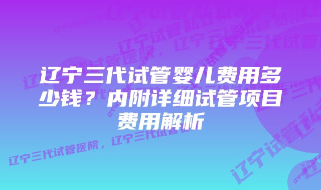 辽宁三代试管婴儿费用多少钱？内附详细试管项目费用解析