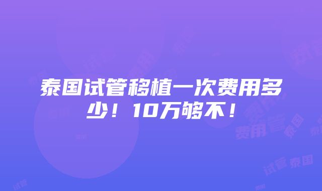 泰国试管移植一次费用多少！10万够不！