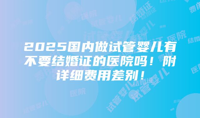 2025国内做试管婴儿有不要结婚证的医院吗！附详细费用差别！