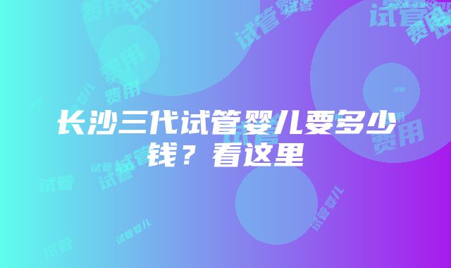 长沙三代试管婴儿要多少钱？看这里