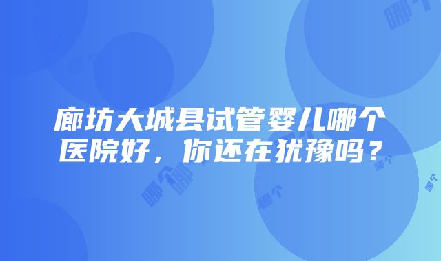 廊坊大城县试管婴儿哪个医院好，你还在犹豫吗？