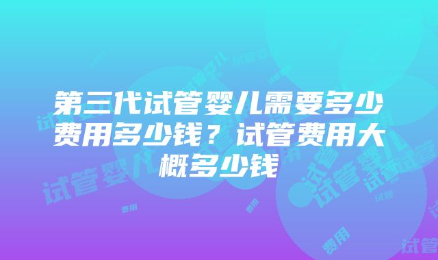 第三代试管婴儿需要多少费用多少钱？试管费用大概多少钱