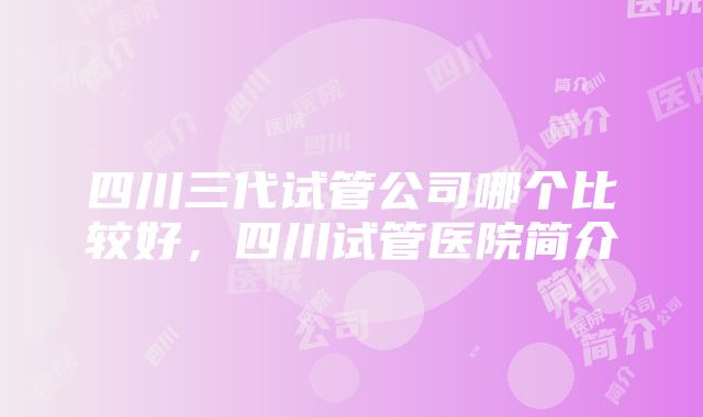 四川三代试管公司哪个比较好，四川试管医院简介