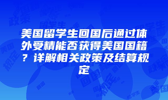 美国留学生回国后通过体外受精能否获得美国国籍？详解相关政策及结算规定