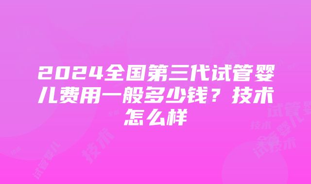 2024全国第三代试管婴儿费用一般多少钱？技术怎么样