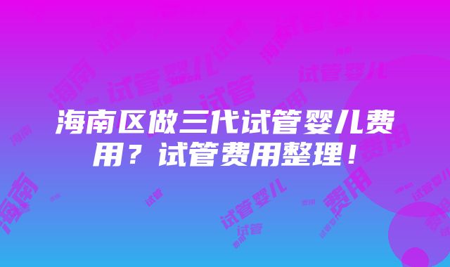 海南区做三代试管婴儿费用？试管费用整理！