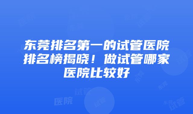 东莞排名第一的试管医院排名榜揭晓！做试管哪家医院比较好