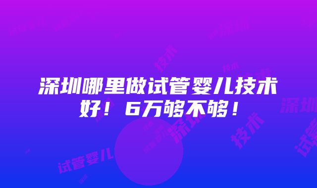 深圳哪里做试管婴儿技术好！6万够不够！