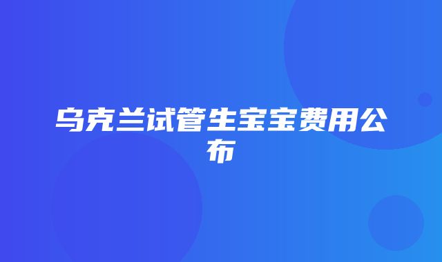 乌克兰试管生宝宝费用公布