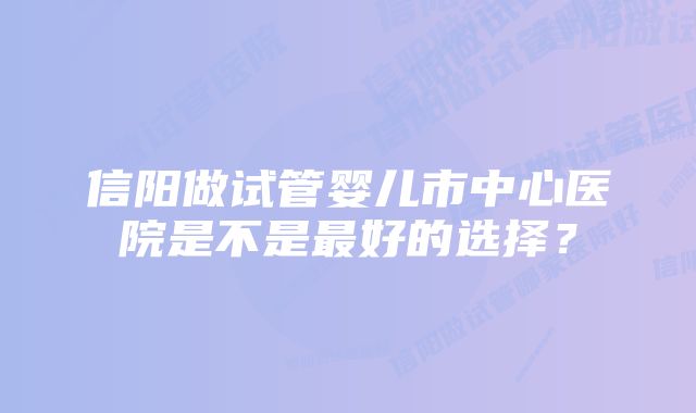 信阳做试管婴儿市中心医院是不是最好的选择？