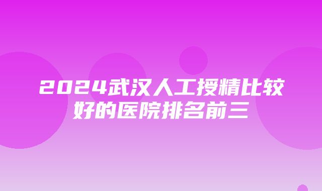 2024武汉人工授精比较好的医院排名前三