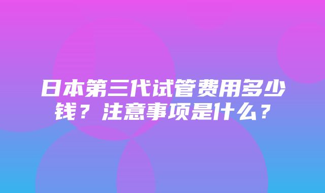 日本第三代试管费用多少钱？注意事项是什么？