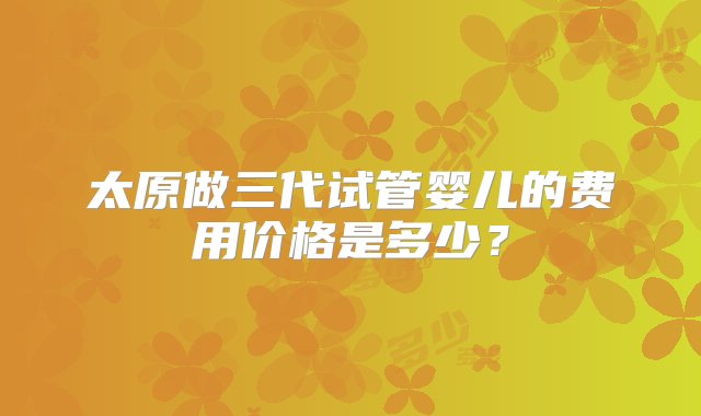 太原做三代试管婴儿的费用价格是多少？