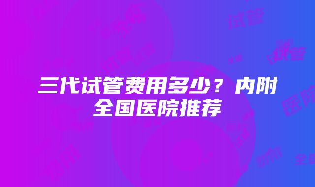 三代试管费用多少？内附全国医院推荐