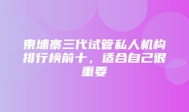 柬埔寨三代试管私人机构排行榜前十，适合自己很重要