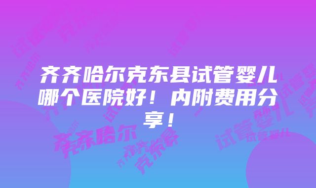 齐齐哈尔克东县试管婴儿哪个医院好！内附费用分享！