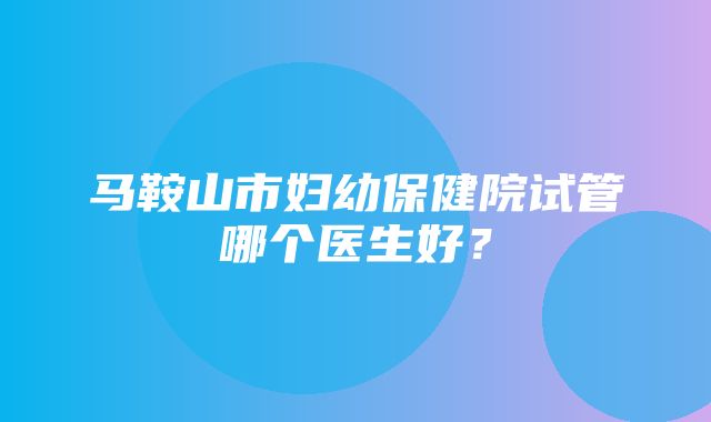 马鞍山市妇幼保健院试管哪个医生好？