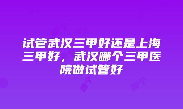 试管武汉三甲好还是上海三甲好，武汉哪个三甲医院做试管好