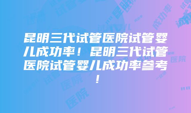 昆明三代试管医院试管婴儿成功率！昆明三代试管医院试管婴儿成功率参考！