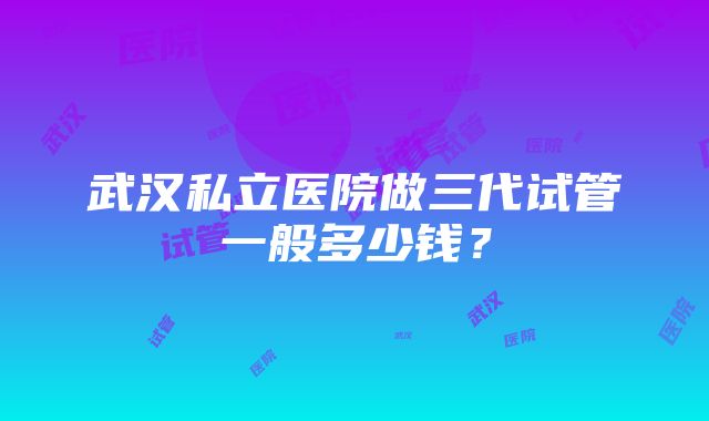 武汉私立医院做三代试管一般多少钱？