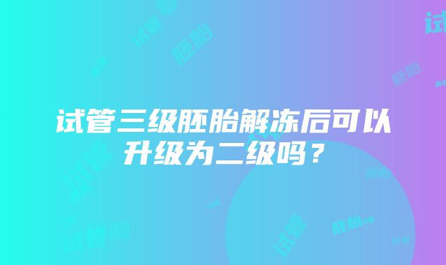 试管三级胚胎解冻后可以升级为二级吗？