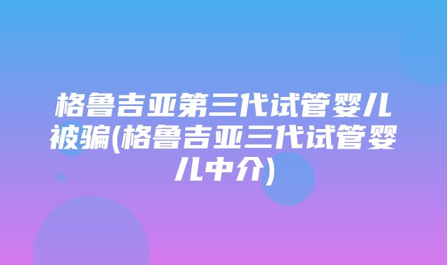 格鲁吉亚第三代试管婴儿被骗(格鲁吉亚三代试管婴儿中介)