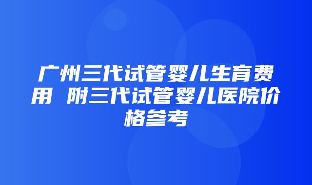 广州三代试管婴儿生育费用 附三代试管婴儿医院价格参考