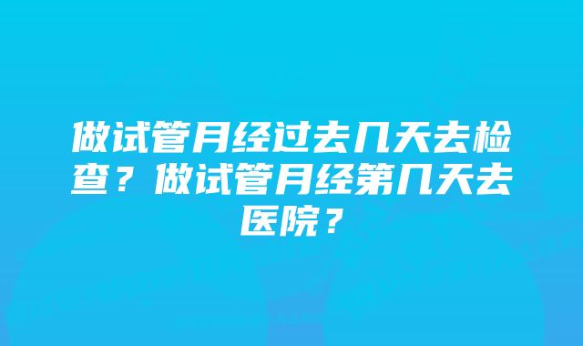 做试管月经过去几天去检查？做试管月经第几天去医院？