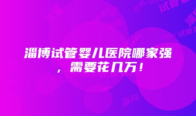 淄博试管婴儿医院哪家强，需要花几万！