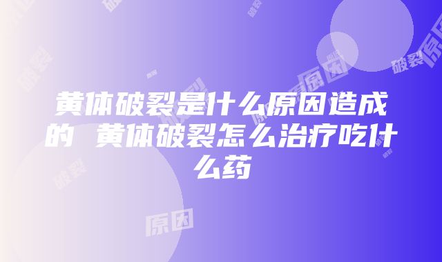 黄体破裂是什么原因造成的 黄体破裂怎么治疗吃什么药