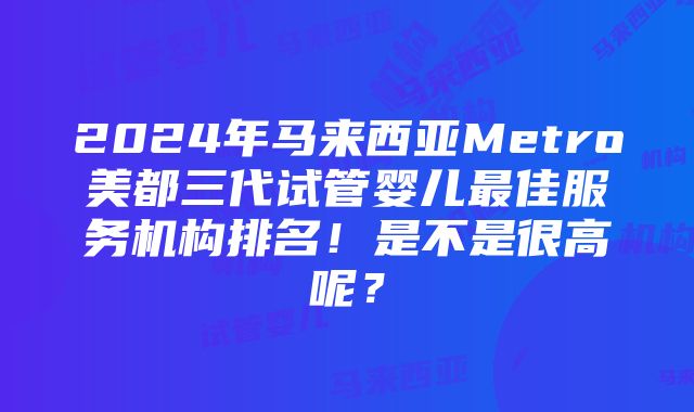 2024年马来西亚Metro美都三代试管婴儿最佳服务机构排名！是不是很高呢？