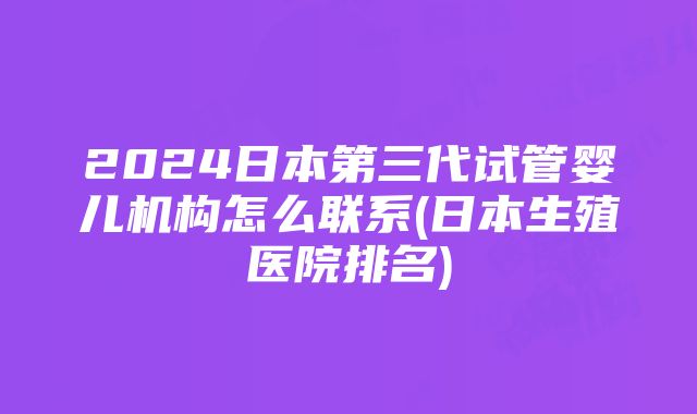 2024日本第三代试管婴儿机构怎么联系(日本生殖医院排名)