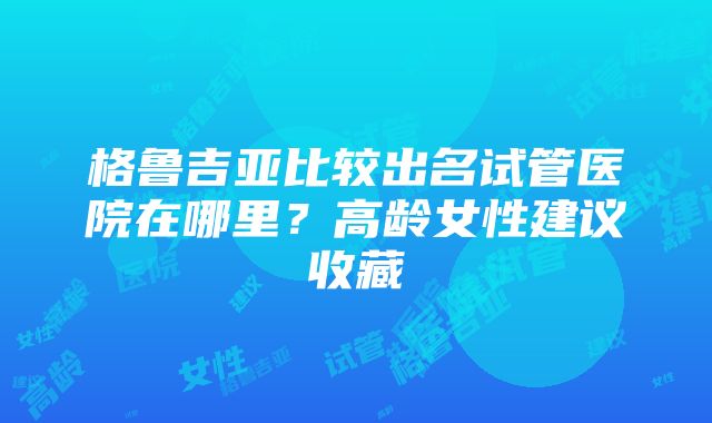 格鲁吉亚比较出名试管医院在哪里？高龄女性建议收藏