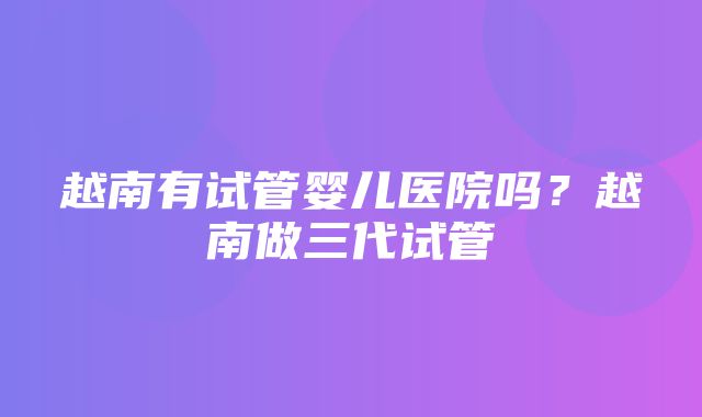 越南有试管婴儿医院吗？越南做三代试管