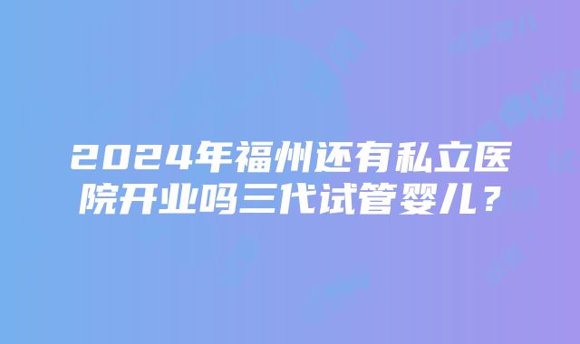 2024年福州还有私立医院开业吗三代试管婴儿？